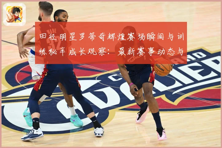 田径明星罗蒂奇辉煌赛场瞬间与训练秘辛成长观察：最新赛事动态与深度分析