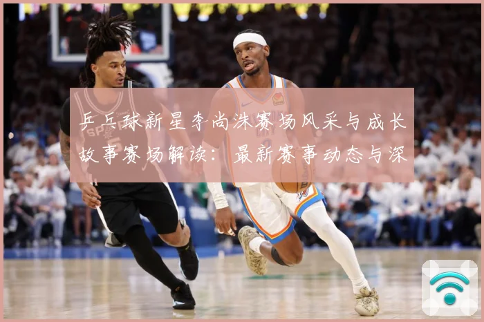 乒乓球新星李尚洙赛场风采与成长故事赛场解读：最新赛事动态与深度分析