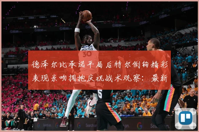 德泽尔比承诺平局后特尔倒钩精彩表现亲吻拥抱庆祝战术观察：最新赛事动态与深度分析
