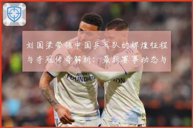 刘国梁带领中国乒乓队的辉煌征程与夺冠传奇解析：最新赛事动态与深度分析