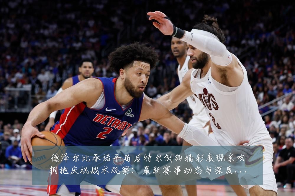 德泽尔比承诺平局后特尔倒钩精彩表现亲吻拥抱庆祝战术观察:最新赛事动态与深度分析