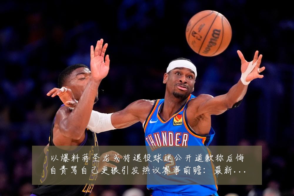 以爆料蒋圣龙或将退役球迷公开道歉称后悔自责骂自己更狠引发热议赛事前瞻:最新赛事动态与深度分析