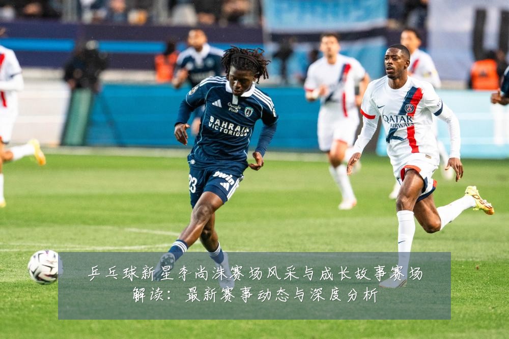 乒乓球新星李尚洙赛场风采与成长故事赛场解读：最新赛事动态与深度分析