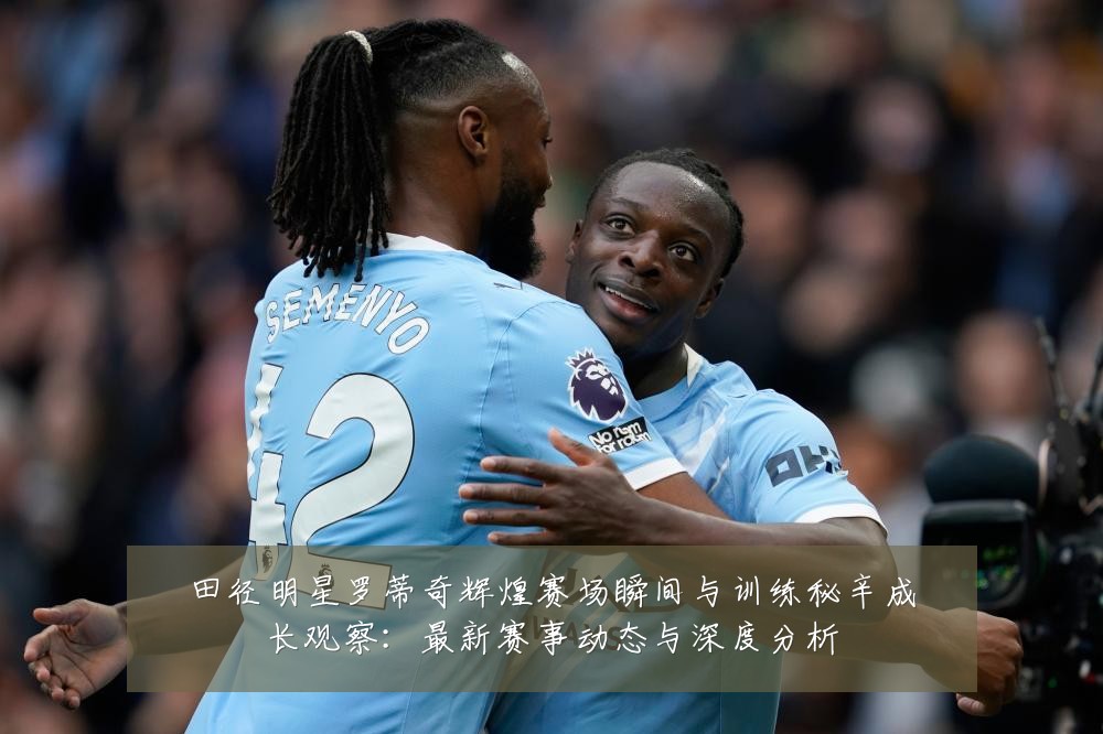 田径明星罗蒂奇辉煌赛场瞬间与训练秘辛成长观察:最新赛事动态与深度分析
